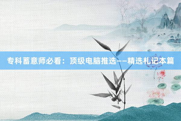 专科蓄意师必看：顶级电脑推选——精选札记本篇