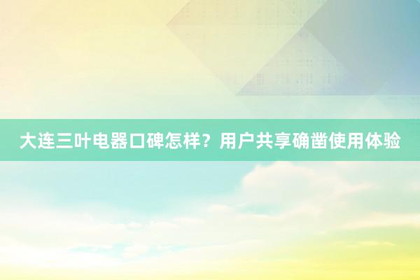 大连三叶电器口碑怎样？用户共享确凿使用体验