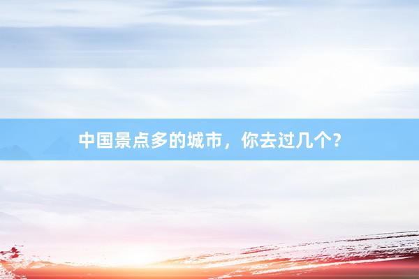 中国景点多的城市，你去过几个？